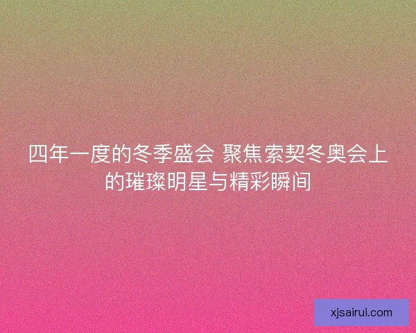 四年一度的冬季盛会 聚焦索契冬奥会上的璀璨明星与精彩瞬间