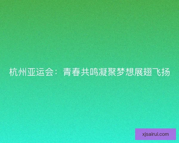 杭州亚运会：青春共鸣凝聚梦想展翅飞扬